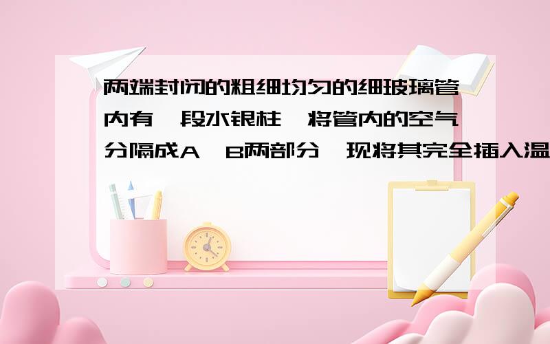 两端封闭的粗细均匀的细玻璃管内有一段水银柱,将管内的空气分隔成A、B两部分,现将其完全插入温度高于室温的热水中去,仍使其处于竖直位置,则水银柱将 A、向上移 B、向下移C、不移动 D、