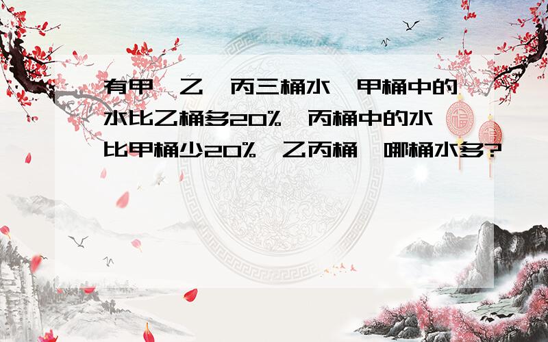 有甲、乙、丙三桶水,甲桶中的水比乙桶多20%,丙桶中的水比甲桶少20%,乙丙桶,哪桶水多?