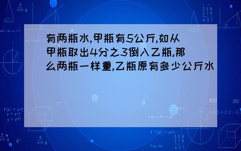 有两瓶水,甲瓶有5公斤,如从甲瓶取出4分之3倒入乙瓶,那么两瓶一样重,乙瓶原有多少公斤水