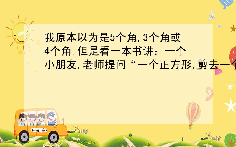 我原本以为是5个角,3个角或4个角,但是看一本书讲：一个小朋友,老师提问“一个正方形,剪去一个角还剩几个角”老师和其他人说剩5个,他单单创新说有3个,老师只是表扬了他.事后他知道了生5