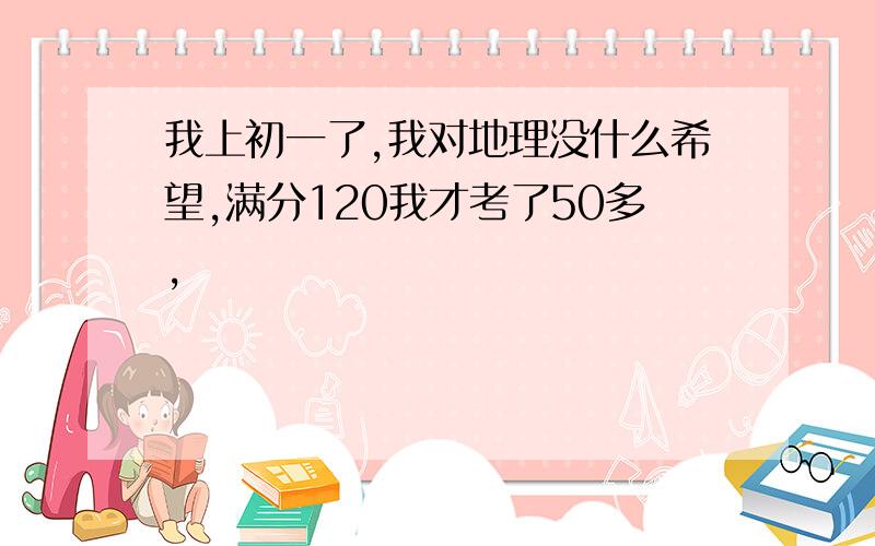 我上初一了,我对地理没什么希望,满分120我才考了50多,