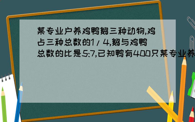 某专业户养鸡鸭鹅三种动物,鸡占三种总数的1/4,鹅与鸡鸭总数的比是5:7,已知鸭有400只某专业养鸡鸭鹅三种家禽,其中鸡占3种家禽总数的1/4,鹅与鸡鸭总数的比是5：7,已知呀鸭有400只,这个专业户