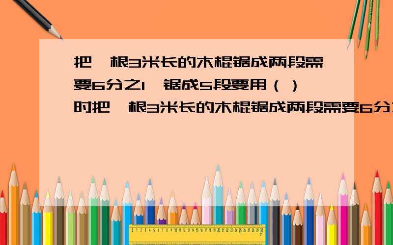 把一根3米长的木棍锯成两段需要6分之1,锯成5段要用（）时把一根3米长的木棍锯成两段需要6分之1时，锯成5段要用（）时