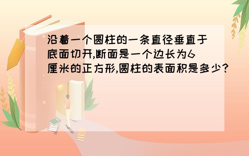 沿着一个圆柱的一条直径垂直于底面切开,断面是一个边长为6厘米的正方形,圆柱的表面积是多少?