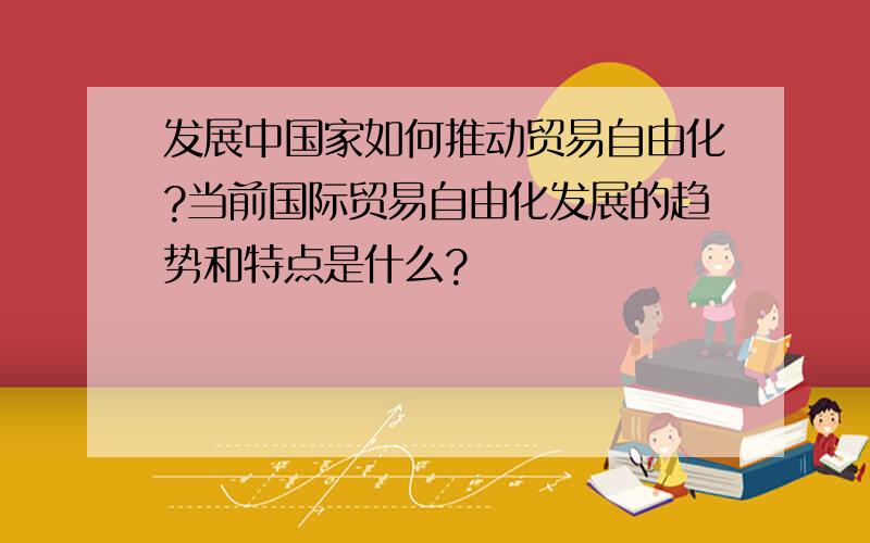 发展中国家如何推动贸易自由化?当前国际贸易自由化发展的趋势和特点是什么?