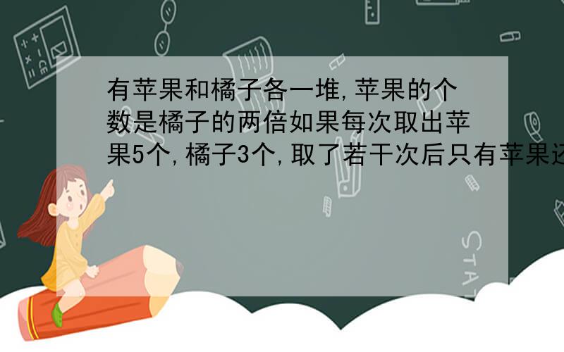 有苹果和橘子各一堆,苹果的个数是橘子的两倍如果每次取出苹果5个,橘子3个,取了若干次后只有苹果还剩4.有苹果和橘子各一堆,苹果的个数是橘子的两倍如果每次取出苹果5个,橘子3个,去了若