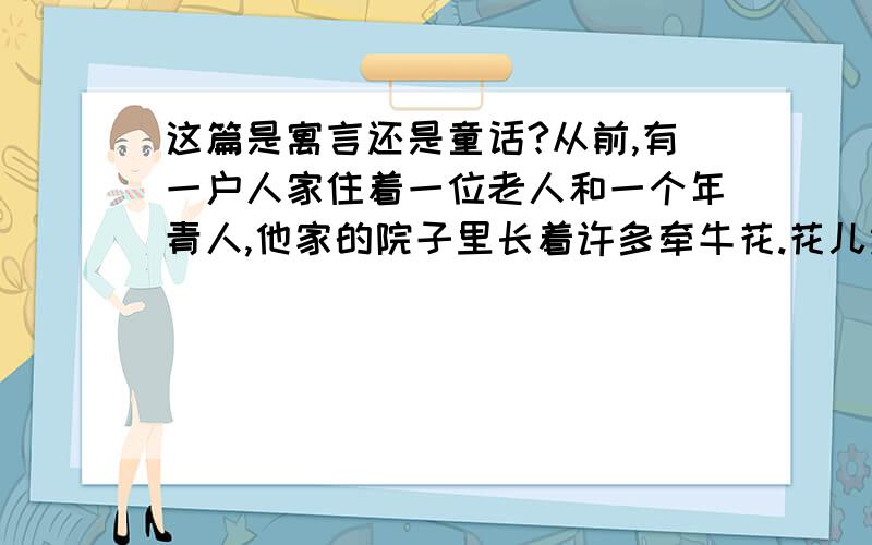 这篇是寓言还是童话?从前,有一户人家住着一位老人和一个年青人,他家的院子里长着许多牵牛花.花儿绕着篱笆往上爬,长得十分茂盛.可是年青人不高兴了: