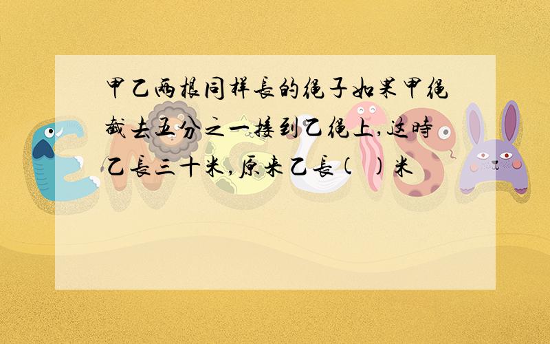 甲乙两根同样长的绳子如果甲绳截去五分之一接到乙绳上,这时乙长三十米,原来乙长( )米