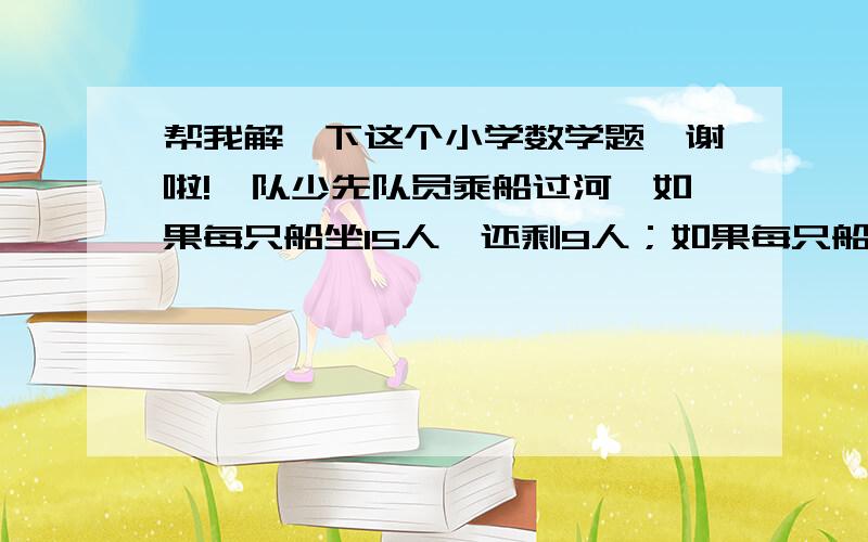 帮我解一下这个小学数学题,谢啦!一队少先队员乘船过河,如果每只船坐15人,还剩9人；如果每只船坐18人,则剩余1只船.问：共有多少只船?列方程解        这个谁会?帮我解一下?