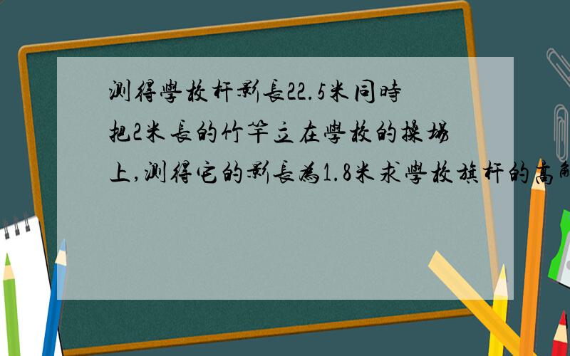 测得学校杆影长22.5米同时把2米长的竹竿立在学校的操场上,测得它的影长为1.8米求学校旗杆的高解比例