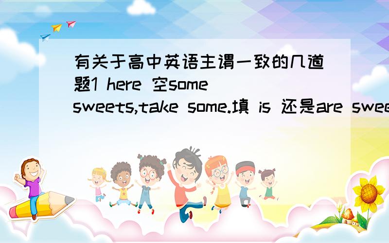 有关于高中英语主谓一致的几道题1 here 空some sweets,take some.填 is 还是are sweet 到底是什么名词?2 every boy and every girl 和 every boy and girl 区别是什么,做主语的时候到底分别用单数还是复数?