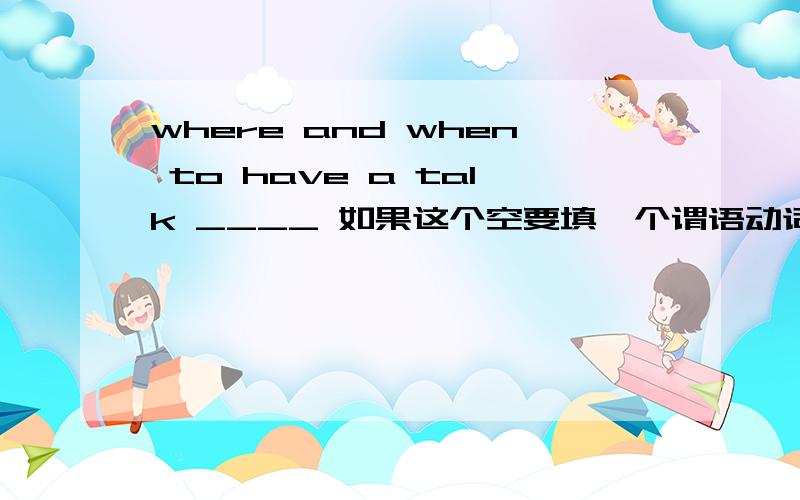 where and when to have a talk ____ 如果这个空要填一个谓语动词话,请问用单数还是复数呢?