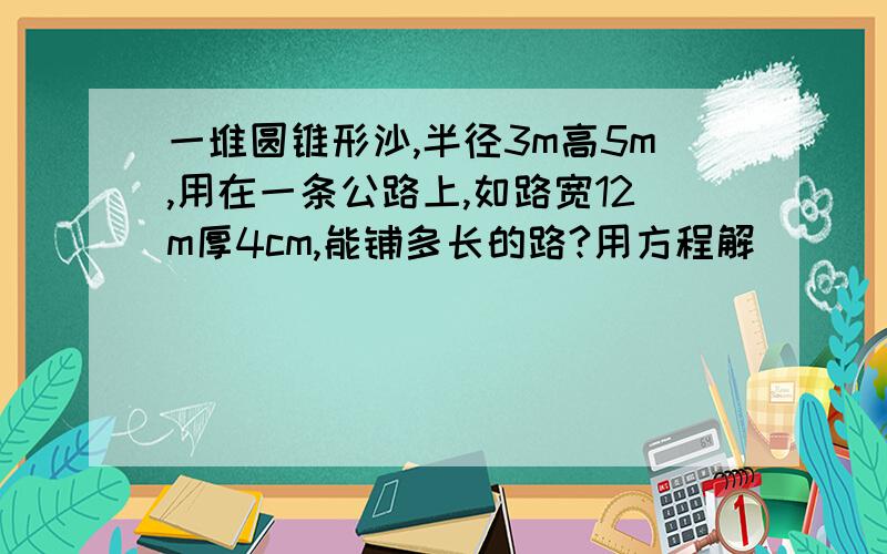 一堆圆锥形沙,半径3m高5m,用在一条公路上,如路宽12m厚4cm,能铺多长的路?用方程解