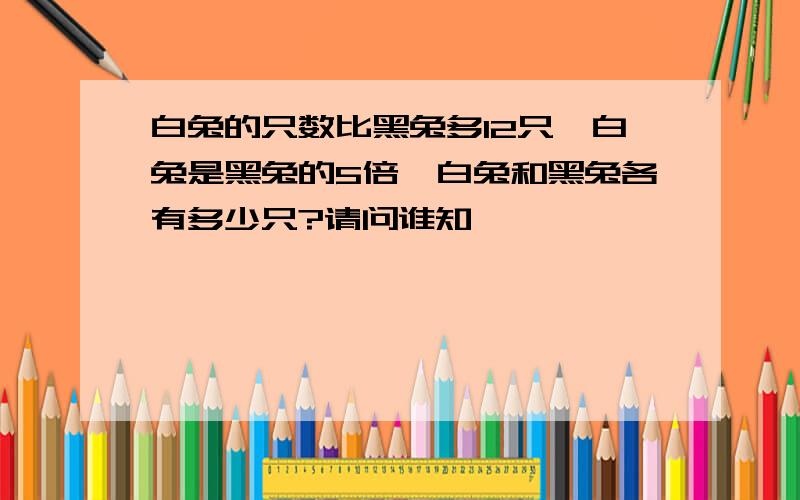 白兔的只数比黑兔多12只,白兔是黑兔的5倍,白兔和黑兔各有多少只?请问谁知