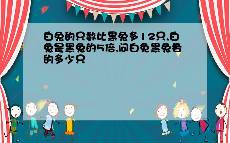 白兔的只数比黑兔多12只,白兔是黑兔的5倍,问白免黑兔各的多少只