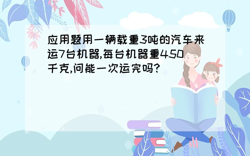 应用题用一辆载重3吨的汽车来运7台机器,每台机器重450千克,问能一次运完吗?