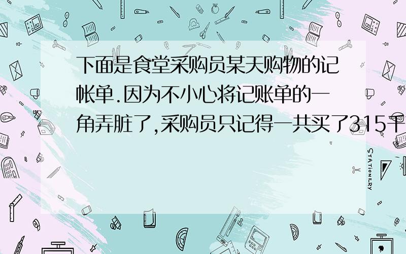 下面是食堂采购员某天购物的记帐单.因为不小心将记账单的一角弄脏了,采购员只记得一共买了315千克青菜和冬瓜,且青菜的质量是冬瓜的2.5倍.你能把下面的记账单填写完整吗?