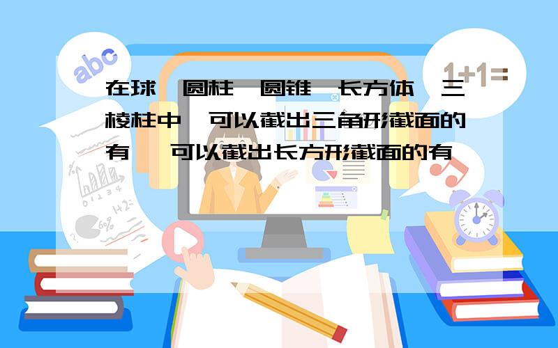 在球、圆柱、圆锥、长方体、三棱柱中,可以截出三角形截面的有 ,可以截出长方形截面的有