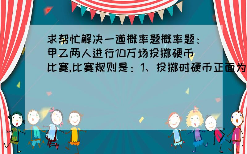 求帮忙解决一道概率题概率题：甲乙两人进行10万场投掷硬币比赛,比赛规则是：1、投掷时硬币正面为中,反面为输； 2、每场比赛甲乙两人同时进行； 3、甲比乙累计要多中4次为赢,一场比赛