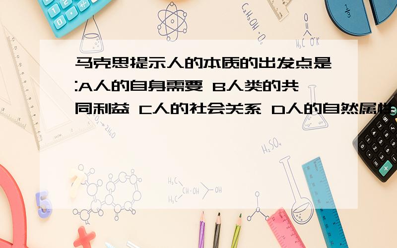 马克思提示人的本质的出发点是:A人的自身需要 B人类的共同利益 C人的社会关系 D人的自然属性