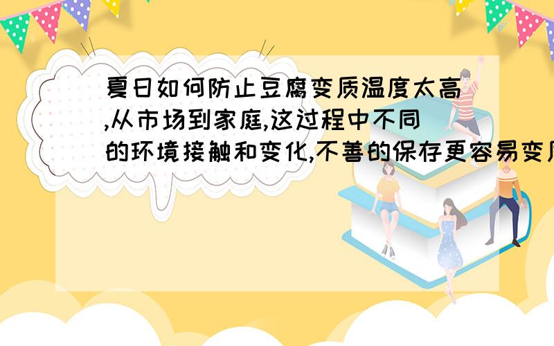 夏日如何防止豆腐变质温度太高,从市场到家庭,这过程中不同的环境接触和变化,不善的保存更容易变质.如何有效的防止呢?