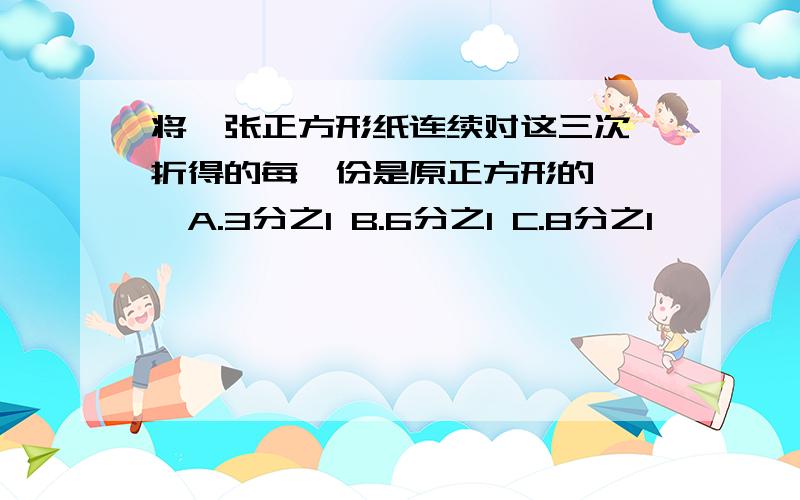 将一张正方形纸连续对这三次,折得的每一份是原正方形的【 】A.3分之1 B.6分之1 C.8分之1