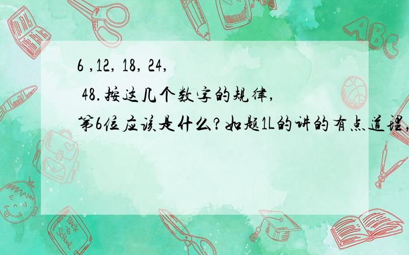 6 ,12, 18, 24, 48.按这几个数字的规律,第6位应该是什么?如题1L的讲的有点道理，但是还是不能够让我信服，请大家发散性思维，也不一定是倍数关系啊。不一定要想到等比或等差上去。 3L的答