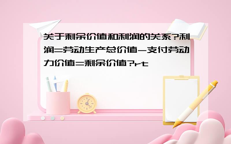 关于剩余价值和利润的关系?利润=劳动生产总价值-支付劳动力价值=剩余价值?rt