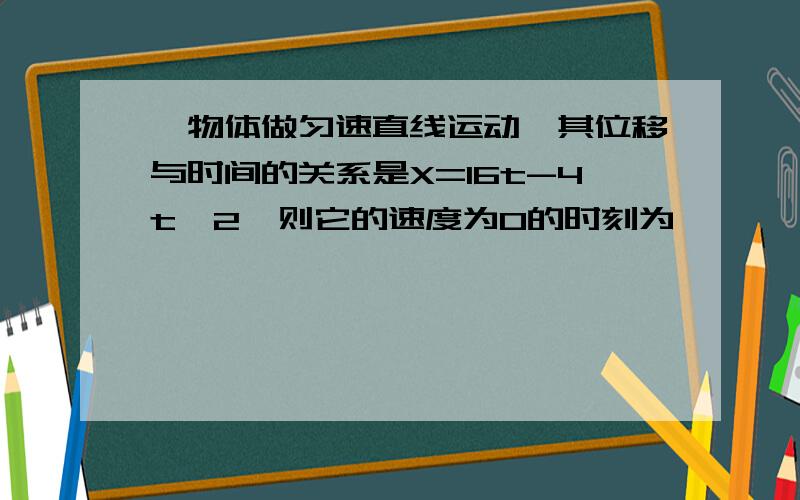 一物体做匀速直线运动,其位移与时间的关系是X=16t-4t^2,则它的速度为0的时刻为