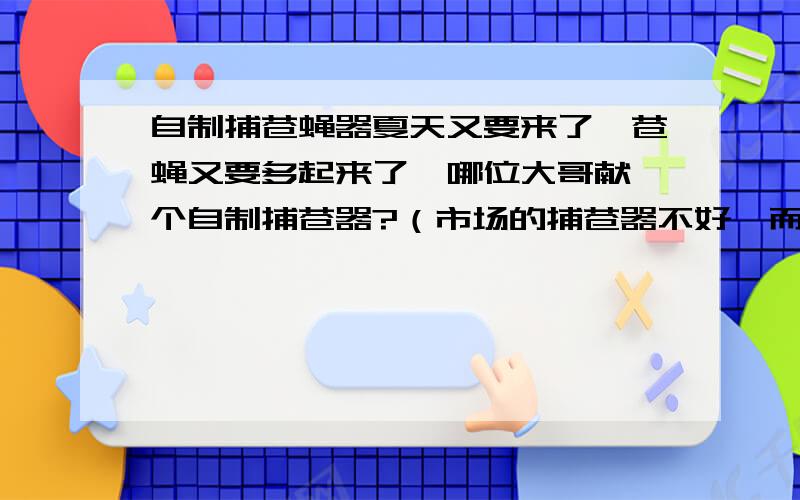 自制捕苍蝇器夏天又要来了,苍蝇又要多起来了,哪位大哥献一个自制捕苍器?（市场的捕苍器不好,而且有条件限制就是通电）所以想自己做一个浓糖水浪费，有一个办法是在瓶里装肥皂水，在