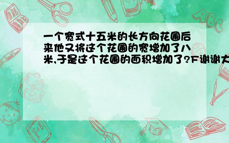 一个宽式十五米的长方向花圃后来他又将这个花圃的宽增加了八米,于是这个花圃的面积增加了?F谢谢大家为我回答这个问题我要赶作业我没积分所以不能悬赏.我不能悬赏太多了