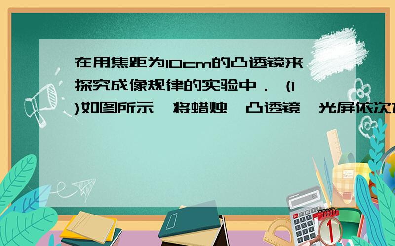 在用焦距为10cm的凸透镜来探究成像规律的实验中． (1)如图所示,将蜡烛、凸透镜、光屏依次放在光具座上．点燃蜡烛后,调节凸透镜和光屏的高度,使它们的中心与烛焰中心大致在同一高度．