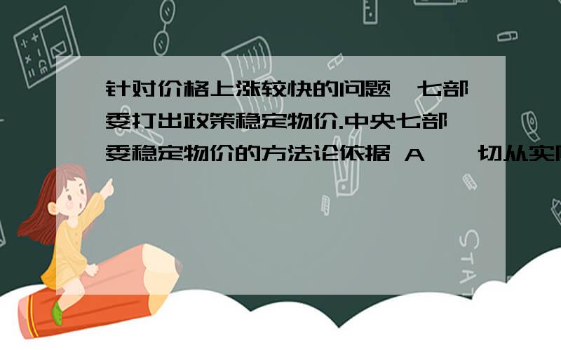 针对价格上涨较快的问题,七部委打出政策稳定物价.中央七部委稳定物价的方法论依据 A,一切从实际出发实事求是 B,社会存在决定社会意识为什么B不对?