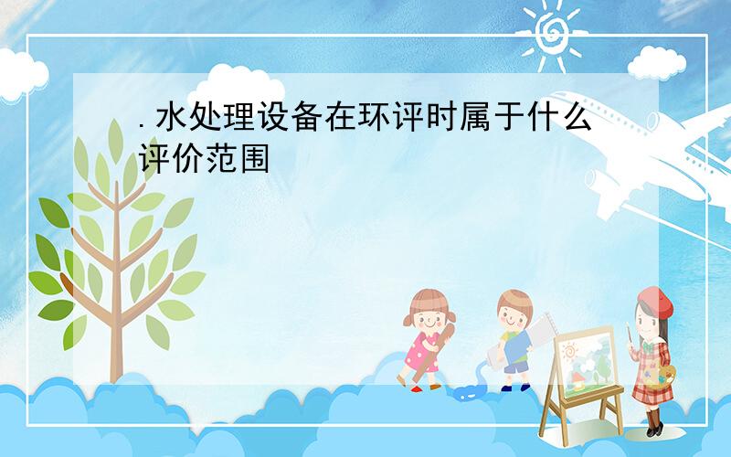 .水处理设备在环评时属于什么评价范围