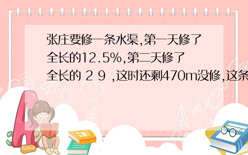 张庄要修一条水渠,第一天修了全长的12.5%,第二天修了全长的 2 9 ,这时还剩470m没修,这条水渠长多少米