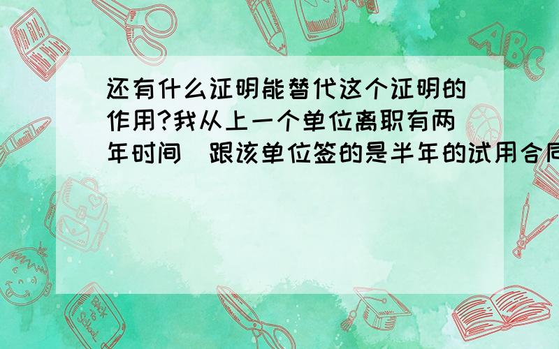 还有什么证明能替代这个证明的作用?我从上一个单位离职有两年时间（跟该单位签的是半年的试用合同,合同到期离职）,现在我找到新单位,需要我上一个单位的离职证明,但是上一个单位以