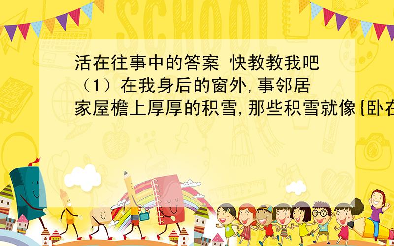 活在往事中的答案 快教教我吧（1）在我身后的窗外,事邻居家屋檐上厚厚的积雪,那些积雪就像{卧在心头上}一样,因为在阴面,这样冷的天气里,节前是无望融化了~~~                           {卧在心