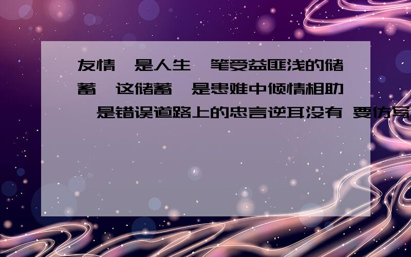 友情,是人生一笔受益匪浅的储蓄,这储蓄,是患难中倾情相助,是错误道路上的忠言逆耳没有 要仿写