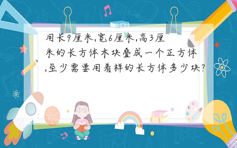 用长9厘米,宽6厘米,高3厘米的长方体木块叠成一个正方体,至少需要用着样的长方体多少块?