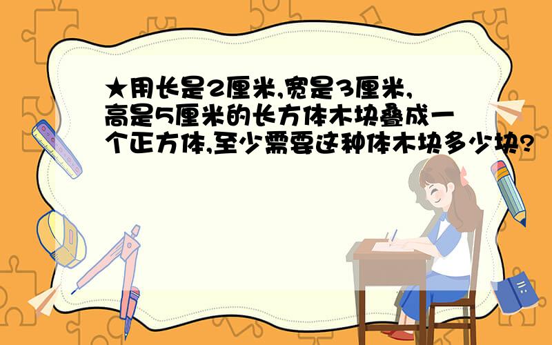 ★用长是2厘米,宽是3厘米,高是5厘米的长方体木块叠成一个正方体,至少需要这种体木块多少块?