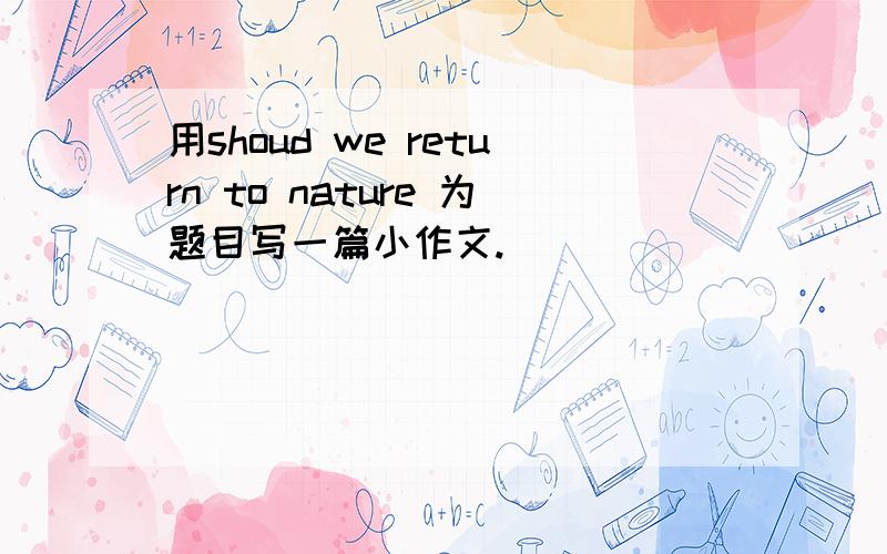 用shoud we return to nature 为题目写一篇小作文.