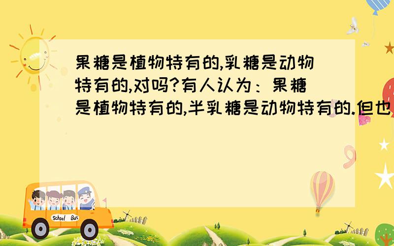 果糖是植物特有的,乳糖是动物特有的,对吗?有人认为：果糖是植物特有的,半乳糖是动物特有的.但也有人认为：单糖是动植物共有的（果糖和半乳糖是单糖）怎么理解呢?那句对呀请简洁的回