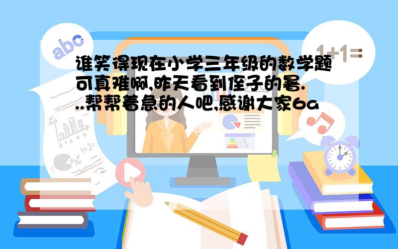 谁笑得现在小学三年级的数学题可真难啊,昨天看到侄子的暑...帮帮着急的人吧,感谢大家6a