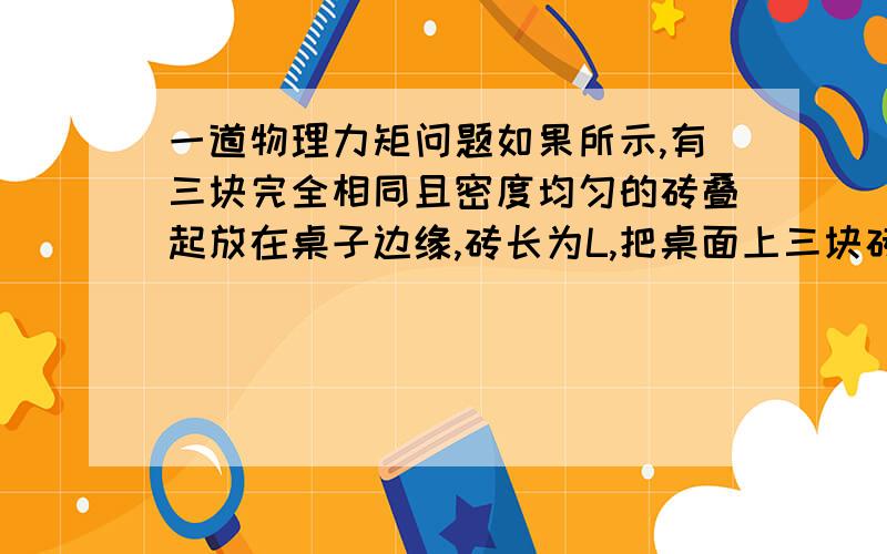 一道物理力矩问题如果所示,有三块完全相同且密度均匀的砖叠起放在桌子边缘,砖长为L,把桌面上三块砖从上到下依次向外缓慢推出,为保持砖块不致翻倒,第一块砖最多只能推出桌面边缘的长