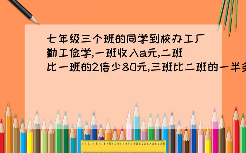 七年级三个班的同学到校办工厂勤工俭学,一班收入a元,二班比一班的2倍少80元,三班比二班的一半多100元.{1}用含a的代数式表示三个班共收入的钱数.{2}当a=400元时,求三个班的总收入.