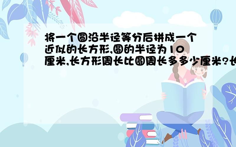 将一个圆沿半径等分后拼成一个近似的长方形,圆的半径为10厘米,长方形周长比圆周长多多少厘米?长方形的面积是多少