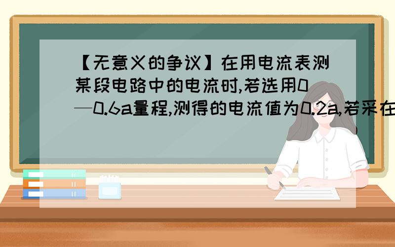 【无意义的争议】在用电流表测某段电路中的电流时,若选用0—0.6a量程,测得的电流值为0.2a,若采在用电流表测某段电路中的电流时,若选用0—0.6A量程,测得的电流值为0.2A,若采用0-3A的量程,测