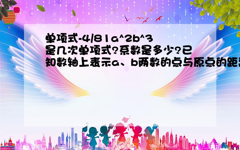 单项式-4/81a^2b^3是几次单项式?系数是多少?已知数轴上表示a、b两数的点与原点的距离相等,且a-b=3,求单