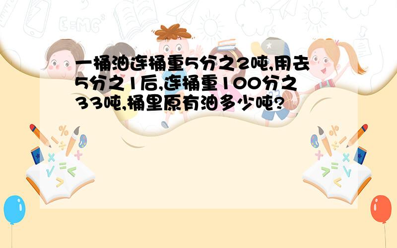 一桶油连桶重5分之2吨,用去5分之1后,连桶重100分之33吨,桶里原有油多少吨?