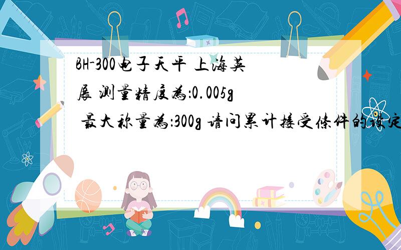 BH-300电子天平 上海英展 测量精度为：0.005g 最大称量为：300g 请问累计接受条件的设定在哪里?我想要的效果是重量不需归零,就可以接受下一笔的累计数据,也就是说有重量的情况下可以一直